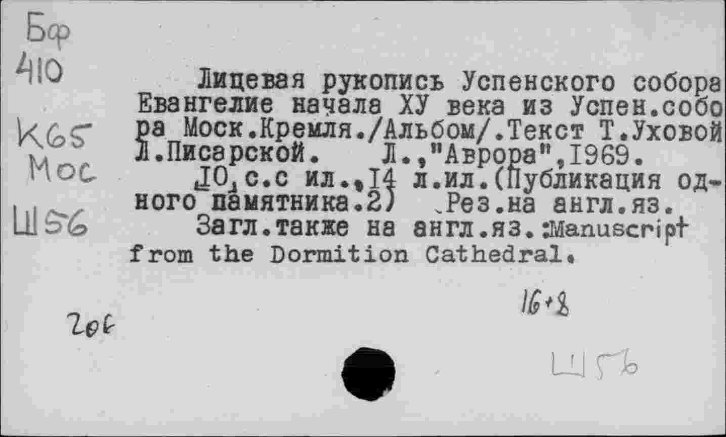 ﻿Бер
Аю
K6S"
Hoc.
LHS6
Лицевая рукопись Успенского собора Евангелие начала ХУ века из Успен.сооо ра Моск.Кремля./Альбом/.Текст Т.Уховой Л.Писарской. Л.,’’Аврора”,1969.
ЈОдС.с ил.,14 л.ил.(Публикация одного памятника.2) .Рез.на англ.яз.
Загл.также на англ .Я3. Manuscript from the Dormition Cathedral.
Zei
IS'i
U rb